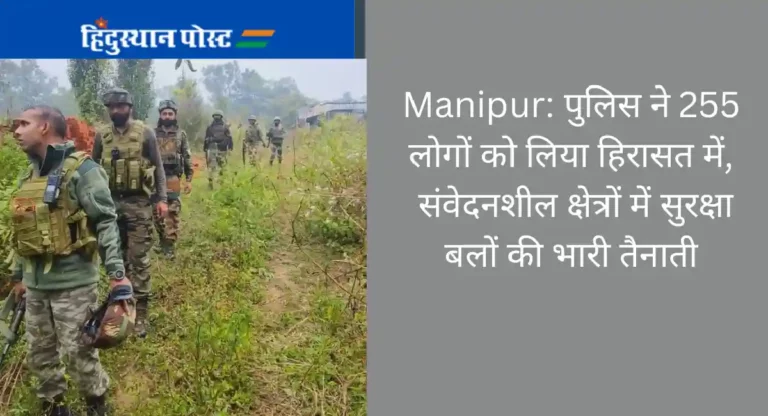 Manipur: पुलिस ने 255 लोगों को लिया हिरासत में, संवेदनशील क्षेत्रों में सुरक्षा बलों की भारी तैनाती