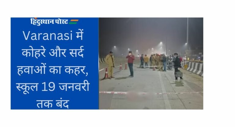 Varanasi में कोहरे और सर्द हवाओं का कहर, स्कूल 19 जनवरी तक बंद! जानिये, कब तक जारी रहेगा सर्दी का सितम